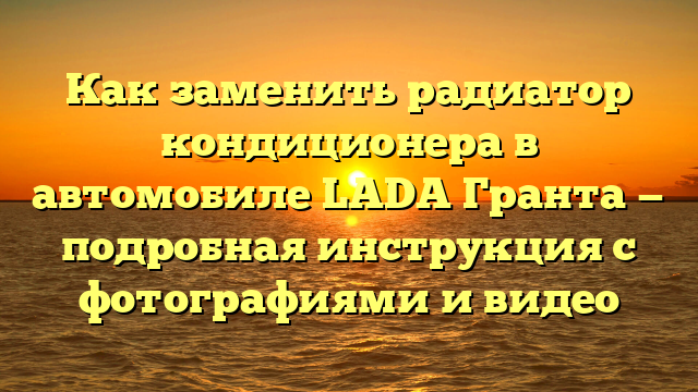 Как заменить радиатор кондиционера в автомобиле LADA Гранта — подробная инструкция с фотографиями и видео