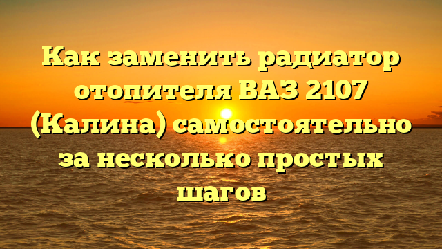 Как заменить радиатор отопителя ВАЗ 2107 (Калина) самостоятельно за несколько простых шагов