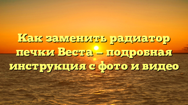 Как заменить радиатор печки Веста — подробная инструкция с фото и видео