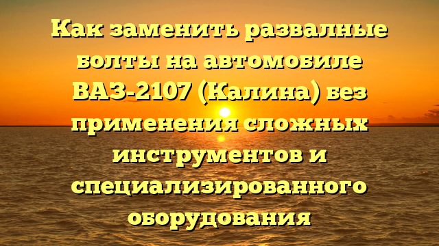 Как заменить развалные болты на автомобиле ВАЗ-2107 (Калина) без применения сложных инструментов и специализированного оборудования