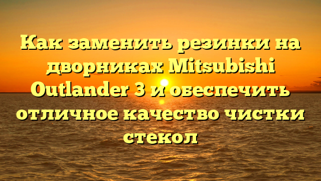 Как заменить резинки на дворниках Mitsubishi Outlander 3 и обеспечить отличное качество чистки стекол