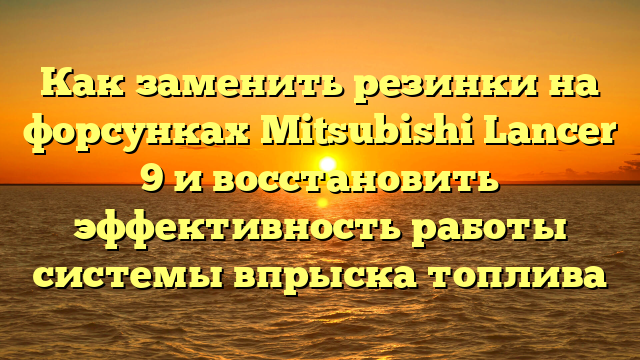 Как заменить резинки на форсунках Mitsubishi Lancer 9 и восстановить эффективность работы системы впрыска топлива