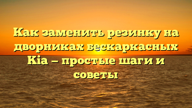 Как заменить резинку на дворниках бескаркасных Kia — простые шаги и советы