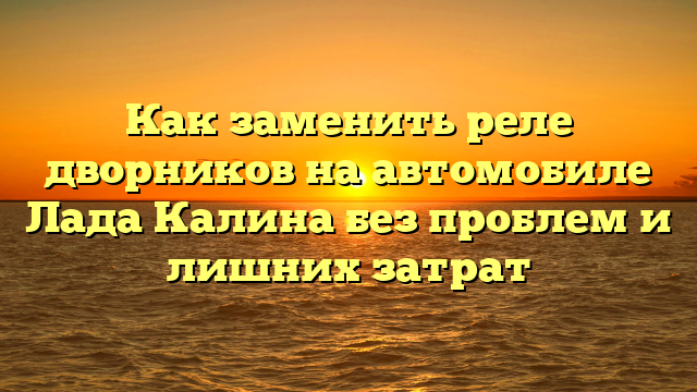 Как заменить реле дворников на автомобиле Лада Калина без проблем и лишних затрат