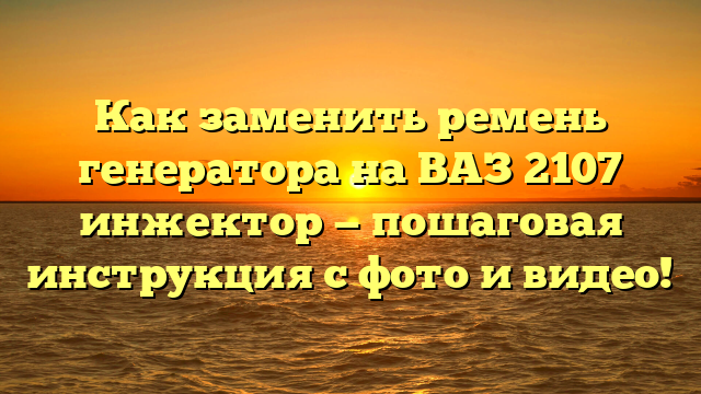 Как заменить ремень генератора на ВАЗ 2107 инжектор — пошаговая инструкция с фото и видео!