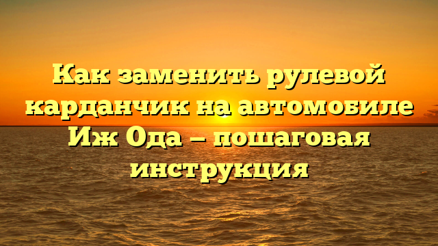 Как заменить рулевой карданчик на автомобиле Иж Ода — пошаговая инструкция