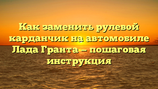 Как заменить рулевой карданчик на автомобиле Лада Гранта — пошаговая инструкция