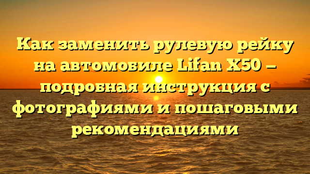 Как заменить рулевую рейку на автомобиле Lifan X50 — подробная инструкция с фотографиями и пошаговыми рекомендациями