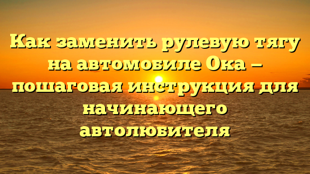 Как заменить рулевую тягу на автомобиле Ока — пошаговая инструкция для начинающего автолюбителя