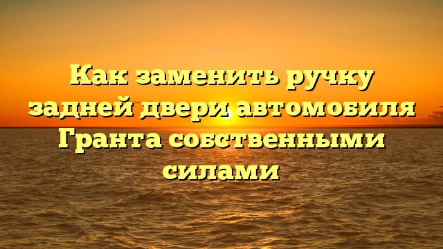 Как заменить ручку задней двери автомобиля Гранта собственными силами