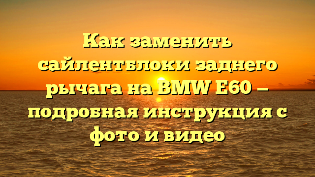 Как заменить сайлентблоки заднего рычага на BMW Е60 — подробная инструкция с фото и видео