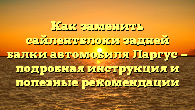 Как заменить сайлентблоки задней балки автомобиля Ларгус — подробная инструкция и полезные рекомендации