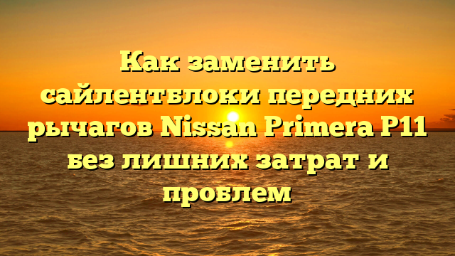 Как заменить сайлентблоки передних рычагов Nissan Primera P11 без лишних затрат и проблем