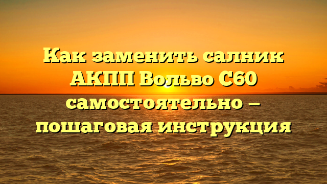 Как заменить салник АКПП Вольво С60 самостоятельно — пошаговая инструкция