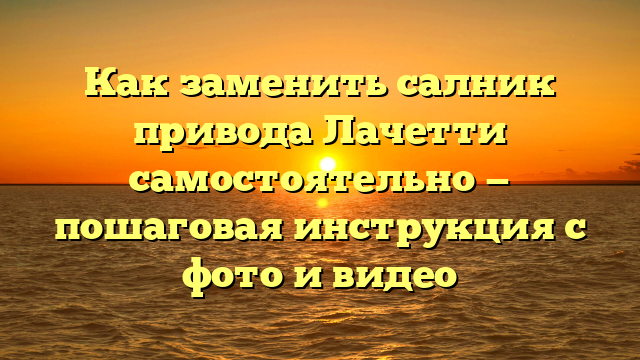 Как заменить салник привода Лачетти самостоятельно — пошаговая инструкция с фото и видео