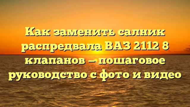 Как заменить салник распредвала ВАЗ 2112 8 клапанов — пошаговое руководство с фото и видео