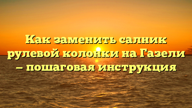 Как заменить салник рулевой колонки на Газели — пошаговая инструкция