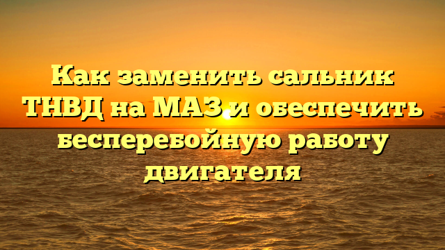 Как заменить сальник ТНВД на МАЗ и обеспечить бесперебойную работу двигателя