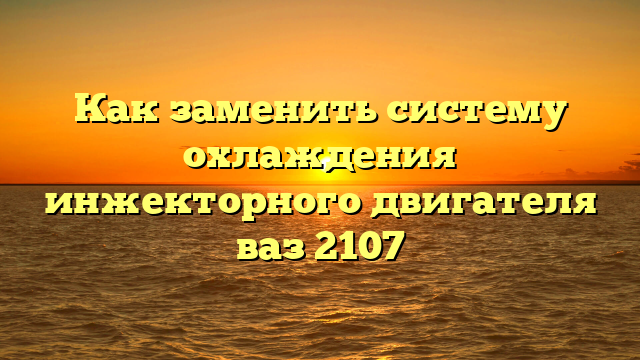 Как заменить систему охлаждения инжекторного двигателя ваз 2107