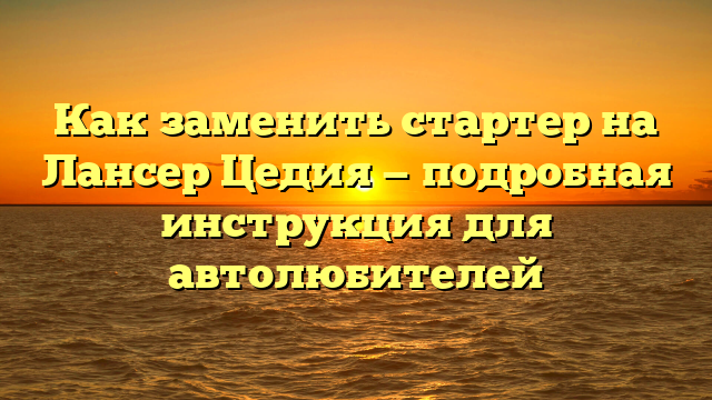 Как заменить стартер на Лансер Цедия — подробная инструкция для автолюбителей