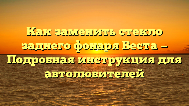 Как заменить стекло заднего фонаря Веста — Подробная инструкция для автолюбителей