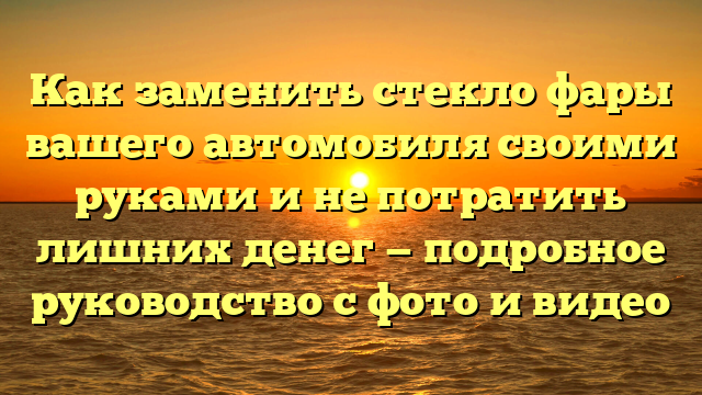 Как заменить стекло фары вашего автомобиля своими руками и не потратить лишних денег — подробное руководство с фото и видео