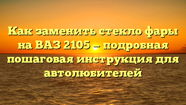 Как заменить стекло фары на ВАЗ 2105 — подробная пошаговая инструкция для автолюбителей