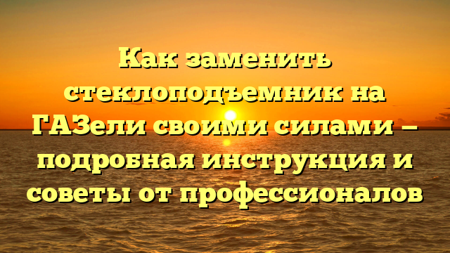 Как заменить стеклоподъемник на ГАЗели своими силами — подробная инструкция и советы от профессионалов