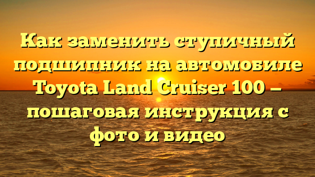 Как заменить ступичный подшипник на автомобиле Toyota Land Cruiser 100 — пошаговая инструкция с фото и видео