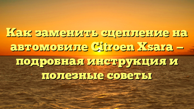 Как заменить сцепление на автомобиле Citroen Xsara — подробная инструкция и полезные советы