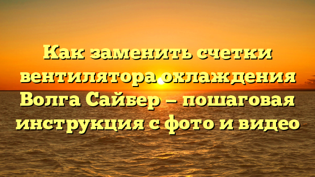 Как заменить счетки вентилятора охлаждения Волга Сайбер — пошаговая инструкция с фото и видео