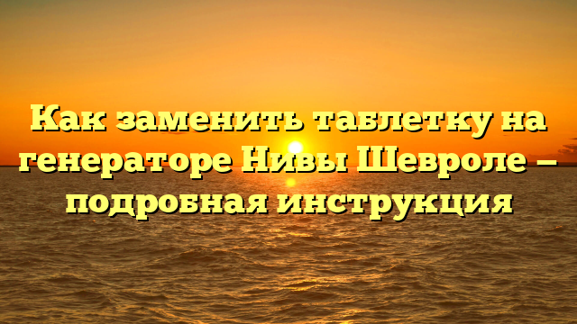 Как заменить таблетку на генераторе Нивы Шевроле — подробная инструкция