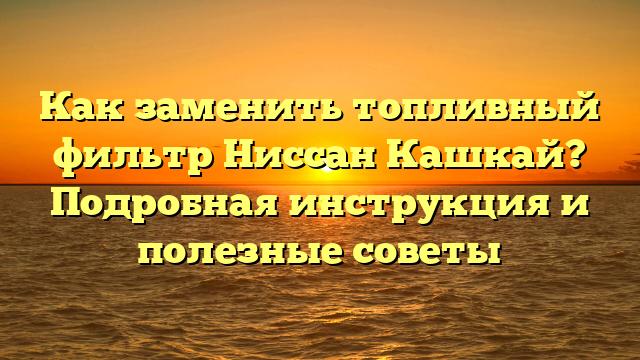 Как заменить топливный фильтр Ниссан Кашкай? Подробная инструкция и полезные советы