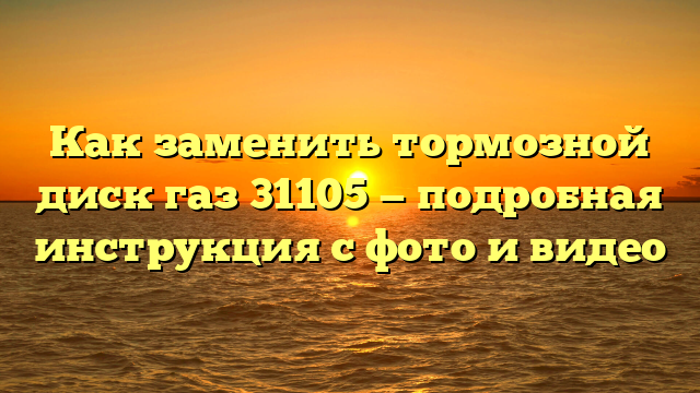 Как заменить тормозной диск газ 31105 — подробная инструкция с фото и видео