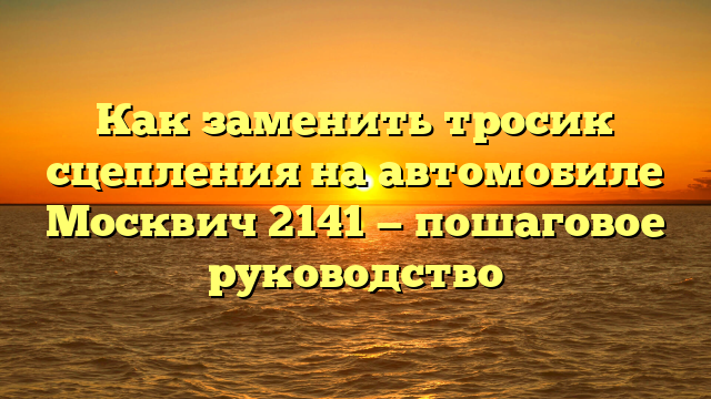 Как заменить тросик сцепления на автомобиле Москвич 2141 — пошаговое руководство