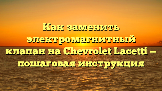 Как заменить электромагнитный клапан на Chevrolet Lacetti — пошаговая инструкция