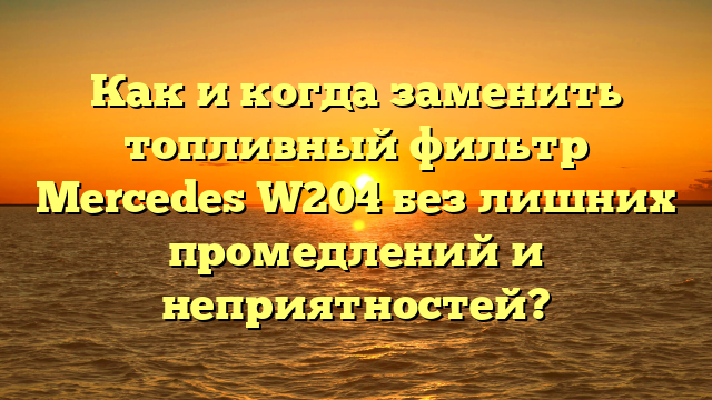 Как и когда заменить топливный фильтр Mercedes W204 без лишних промедлений и неприятностей?