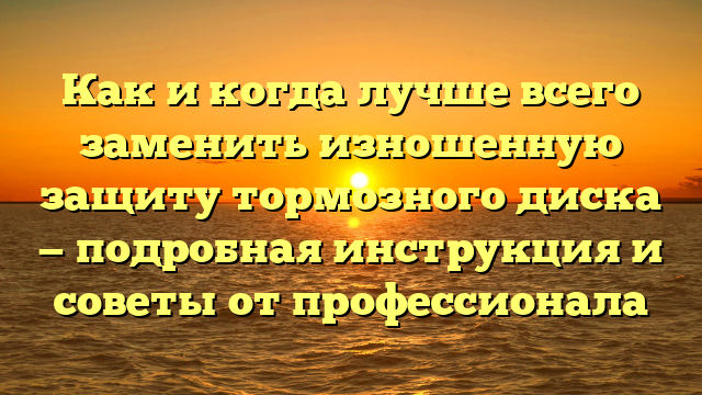 Как и когда лучше всего заменить изношенную защиту тормозного диска — подробная инструкция и советы от профессионала