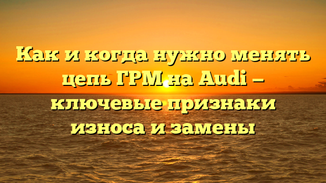 Как и когда нужно менять цепь ГРМ на Audi — ключевые признаки износа и замены