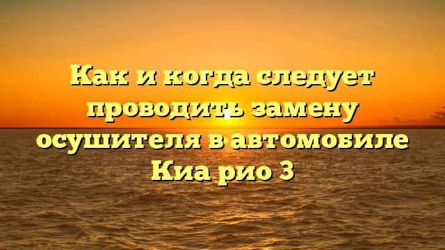 Как и когда следует проводить замену осушителя в автомобиле Киа рио 3