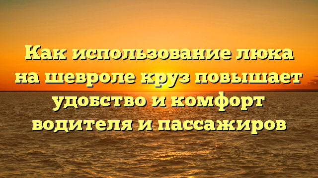 Как использование люка на шевроле круз повышает удобство и комфорт водителя и пассажиров