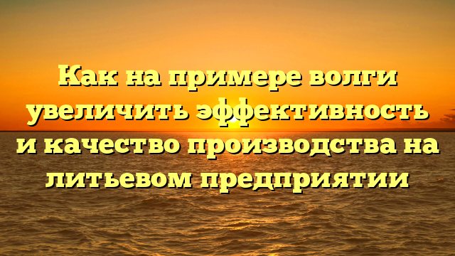 Как на примере волги увеличить эффективность и качество производства на литьевом предприятии