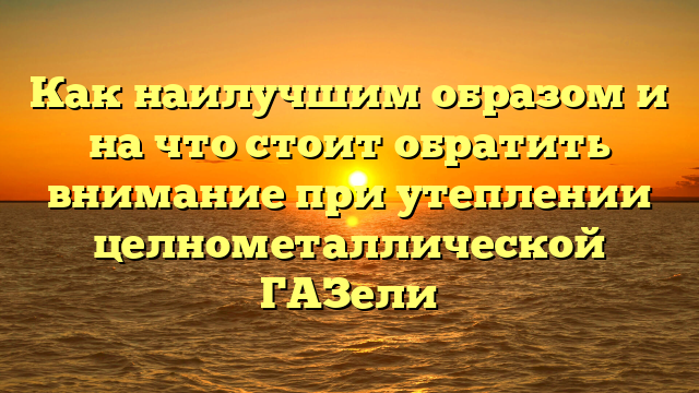 Как наилучшим образом и на что стоит обратить внимание при утеплении целнометаллической ГАЗели