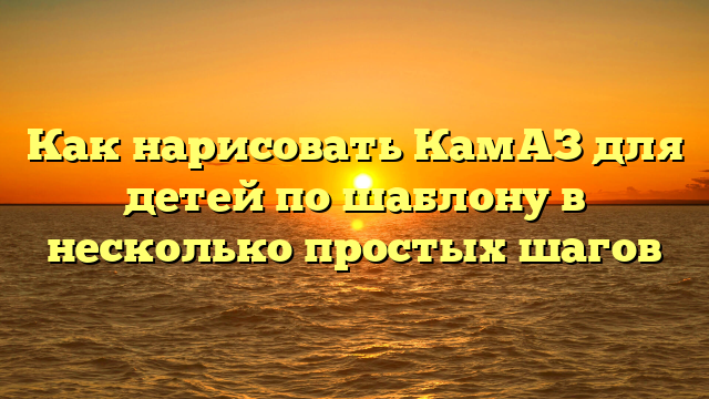 Как нарисовать КамАЗ для детей по шаблону в несколько простых шагов