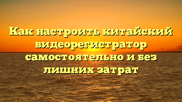 Как настроить китайский видеорегистратор самостоятельно и без лишних затрат