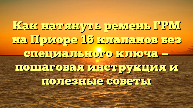 Как натянуть ремень ГРМ на Приоре 16 клапанов без специального ключа — пошаговая инструкция и полезные советы