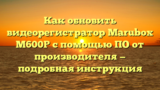 Как обновить видеорегистратор Marubox М600Р с помощью ПО от производителя — подробная инструкция