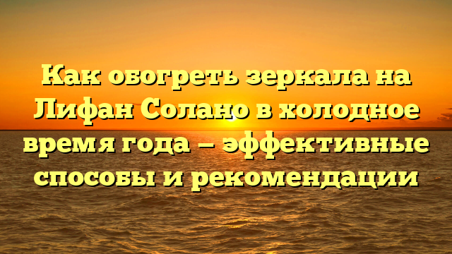 Как обогреть зеркала на Лифан Солано в холодное время года — эффективные способы и рекомендации