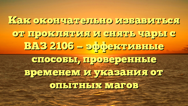 Как окончательно избавиться от проклятия и снять чары с ВАЗ 2106 — эффективные способы, проверенные временем и указания от опытных магов