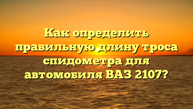 Как определить правильную длину троса спидометра для автомобиля ВАЗ 2107?